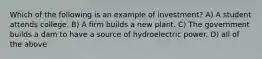 Which of the following is an example of investment? A) A student attends college. B) A firm builds a new plant. C) The government builds a dam to have a source of hydroelectric power. D) all of the above