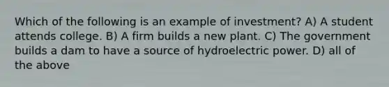 Which of the following is an example of investment? A) A student attends college. B) A firm builds a new plant. C) The government builds a dam to have a source of hydroelectric power. D) all of the above