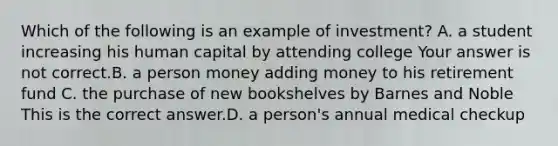 Which of the following is an example of​ investment? A. a student increasing his human capital by attending college Your answer is not correct.B. a person money adding money to his retirement fund C. the purchase of new bookshelves by Barnes and Noble This is the correct answer.D. a person's annual medical checkup