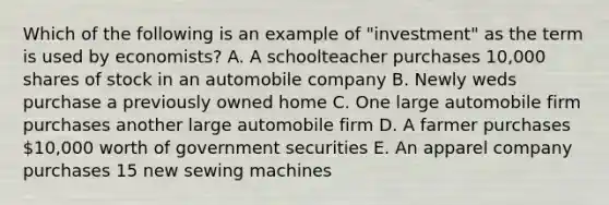 Which of the following is an example of "investment" as the term is used by economists? A. A schoolteacher purchases 10,000 shares of stock in an automobile company B. Newly weds purchase a previously owned home C. One large automobile firm purchases another large automobile firm D. A farmer purchases 10,000 worth of government securities E. An apparel company purchases 15 new sewing machines