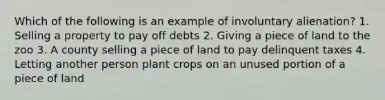 Which of the following is an example of involuntary alienation? 1. Selling a property to pay off debts 2. Giving a piece of land to the zoo 3. A county selling a piece of land to pay delinquent taxes 4. Letting another person plant crops on an unused portion of a piece of land