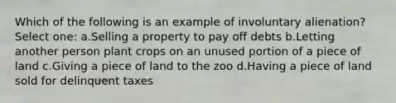 Which of the following is an example of involuntary alienation? Select one: a.Selling a property to pay off debts b.Letting another person plant crops on an unused portion of a piece of land c.Giving a piece of land to the zoo d.Having a piece of land sold for delinquent taxes