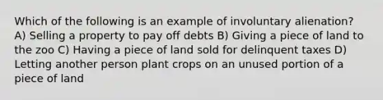 Which of the following is an example of involuntary alienation? A) Selling a property to pay off debts B) Giving a piece of land to the zoo C) Having a piece of land sold for delinquent taxes D) Letting another person plant crops on an unused portion of a piece of land