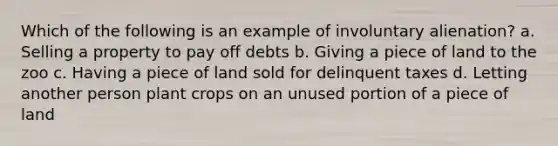 Which of the following is an example of involuntary alienation? a. Selling a property to pay off debts b. Giving a piece of land to the zoo c. Having a piece of land sold for delinquent taxes d. Letting another person plant crops on an unused portion of a piece of land