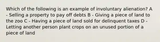 Which of the following is an example of involuntary alienation? A - Selling a property to pay off debts B - Giving a piece of land to the zoo C - Having a piece of land sold for delinquent taxes D - Letting another person plant crops on an unused portion of a piece of land