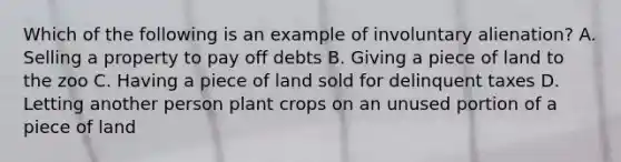 Which of the following is an example of involuntary alienation? A. Selling a property to pay off debts B. Giving a piece of land to the zoo C. Having a piece of land sold for delinquent taxes D. Letting another person plant crops on an unused portion of a piece of land