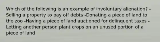 Which of the following is an example of involuntary alienation? -Selling a property to pay off debts -Donating a piece of land to the zoo -Having a piece of land auctioned for delinquent taxes -Letting another person plant crops on an unused portion of a piece of land