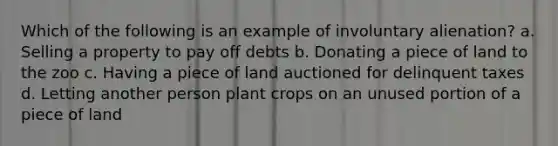 Which of the following is an example of involuntary alienation? a. Selling a property to pay off debts b. Donating a piece of land to the zoo c. Having a piece of land auctioned for delinquent taxes d. Letting another person plant crops on an unused portion of a piece of land