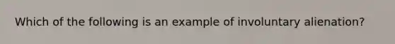 Which of the following is an example of involuntary alienation?