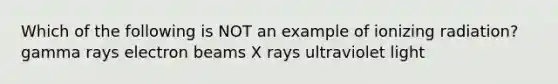 Which of the following is NOT an example of ionizing radiation? gamma rays electron beams X rays ultraviolet light