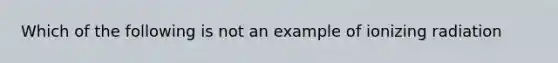 Which of the following is not an example of ionizing radiation