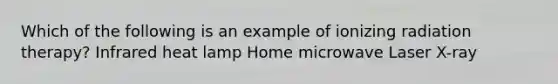 Which of the following is an example of ionizing radiation therapy? Infrared heat lamp Home microwave Laser X-ray