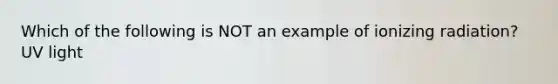 Which of the following is NOT an example of ionizing radiation? UV light