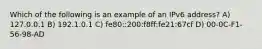 Which of the following is an example of an IPv6 address? A) 127.0.0.1 B) 192.1.0.1 C) fe80::200:f8ff:fe21:67cf D) 00-0C-F1-56-98-AD