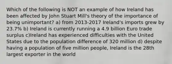 Which of the following is NOT an example of how Ireland has been affected by John Stuart Mill's theory of the importance of being unimportant? a) from 2013-2017 Ireland's imports grew by 23.7% b) Ireland is currently running a 4.9 billion Euro trade surplus c)Ireland has experienced difficulties with the United States due to the population difference of 320 million d) despite having a population of five million people, Ireland is the 28th largest exporter in the world