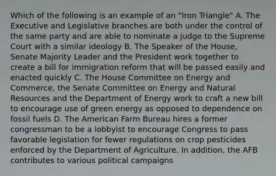 Which of the following is an example of an "Iron Triangle" A. The Executive and Legislative branches are both under the control of the same party and are able to nominate a judge to the Supreme Court with a similar ideology B. The Speaker of the House, Senate Majority Leader and the President work together to create a bill for immigration reform that will be passed easily and enacted quickly C. The House Committee on Energy and Commerce, the Senate Committee on Energy and Natural Resources and the Department of Energy work to craft a new bill to encourage use of green energy as opposed to dependence on fossil fuels D. The American Farm Bureau hires a former congressman to be a lobbyist to encourage Congress to pass favorable legislation for fewer regulations on crop pesticides enforced by the Department of Agriculture. In addition, the AFB contributes to various political campaigns