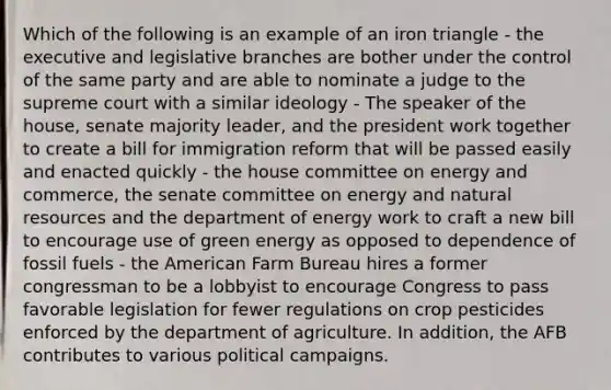 Which of the following is an example of an iron triangle - the executive and legislative branches are bother under the control of the same party and are able to nominate a judge to the supreme court with a similar ideology - The speaker of the house, senate majority leader, and the president work together to create a bill for immigration reform that will be passed easily and enacted quickly - the house committee on energy and commerce, the senate committee on energy and natural resources and the department of energy work to craft a new bill to encourage use of green energy as opposed to dependence of fossil fuels - the American Farm Bureau hires a former congressman to be a lobbyist to encourage Congress to pass favorable legislation for fewer regulations on crop pesticides enforced by the department of agriculture. In addition, the AFB contributes to various political campaigns.