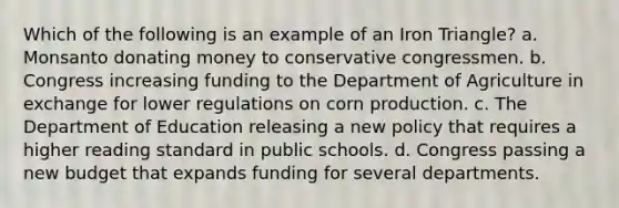 Which of the following is an example of an Iron Triangle? a. Monsanto donating money to conservative congressmen. b. Congress increasing funding to the Department of Agriculture in exchange for lower regulations on corn production. c. The Department of Education releasing a new policy that requires a higher reading standard in public schools. d. Congress passing a new budget that expands funding for several departments.