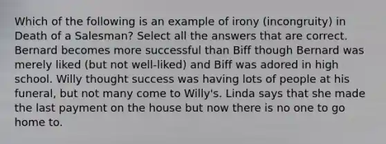 Which of the following is an example of irony (incongruity) in <a href='https://www.questionai.com/knowledge/kg5dBVIJ5c-death-of-a-salesman' class='anchor-knowledge'>death of a salesman</a>? Select all the answers that are correct. Bernard becomes more successful than Biff though Bernard was merely liked (but not well-liked) and Biff was adored in high school. Willy thought success was having lots of people at his funeral, but not many come to Willy's. Linda says that she made the last payment on the house but now there is no one to go home to.