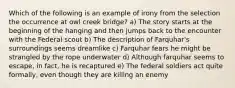 Which of the following is an example of irony from the selection the occurrence at owl creek bridge? a) The story starts at the beginning of the hanging and then jumps back to the encounter with the Federal scout b) The description of Farquhar's surroundings seems dreamlike c) Farquhar fears he might be strangled by the rope underwater d) Although farquhar seems to escape, in fact, he is recaptured e) The federal soldiers act quite formally, even though they are killing an enemy