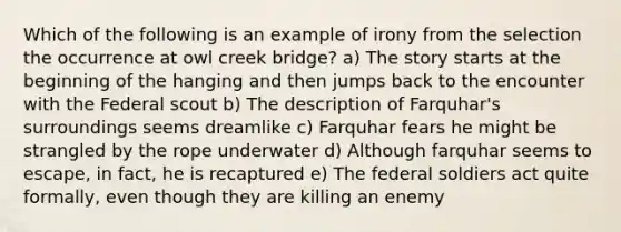 Which of the following is an example of irony from the selection the occurrence at owl creek bridge? a) The story starts at the beginning of the hanging and then jumps back to the encounter with the Federal scout b) The description of Farquhar's surroundings seems dreamlike c) Farquhar fears he might be strangled by the rope underwater d) Although farquhar seems to escape, in fact, he is recaptured e) The federal soldiers act quite formally, even though they are killing an enemy