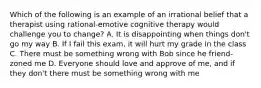 Which of the following is an example of an irrational belief that a therapist using rational-emotive cognitive therapy would challenge you to change? A. It is disappointing when things don't go my way B. If I fail this exam, it will hurt my grade in the class C. There must be something wrong with Bob since he friend-zoned me D. Everyone should love and approve of me, and if they don't there must be something wrong with me