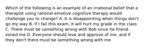 Which of the following is an example of an irrational belief that a therapist using rational-emotive cognitive therapy would challenge you to change? A. It is disappointing when things don't go my way B. If I fail this exam, it will hurt my grade in the class C. There must be something wrong with Bob since he friend-zoned me D. Everyone should love and approve of me, and if they don't there must be something wrong with me