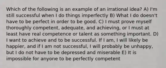 Which of the following is an example of an irrational idea? A) I'm still successful when I do things imperfectly B) What I do doesn't have to be perfect in order to be good. C) I must prove myself thoroughly competent, adequate, and achieving, or I must at least have real competence or talent as something important. D) I want to achieve and to be successful. If I am, I will likely be happier, and if I am not successful, I will probably be unhappy, but I do not have to be depressed and miserable E) It is impossible for anyone to be perfectly competent