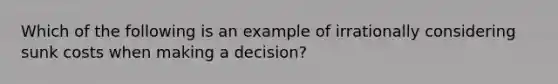 Which of the following is an example of irrationally considering sunk costs when making a decision?