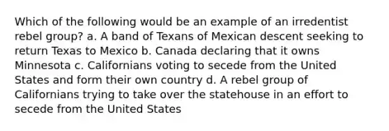 Which of the following would be an example of an irredentist rebel group? a. A band of Texans of Mexican descent seeking to return Texas to Mexico b. Canada declaring that it owns Minnesota c. Californians voting to secede from the United States and form their own country d. A rebel group of Californians trying to take over the statehouse in an effort to secede from the United States