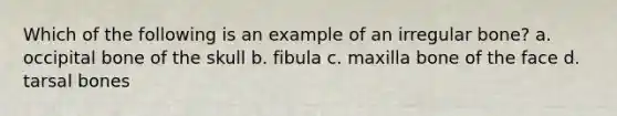 Which of the following is an example of an irregular bone? a. occipital bone of the skull b. fibula c. maxilla bone of the face d. tarsal bones