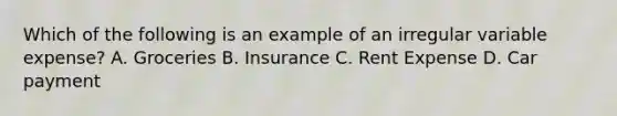 Which of the following is an example of an irregular variable expense? A. Groceries B. Insurance C. Rent Expense D. Car payment