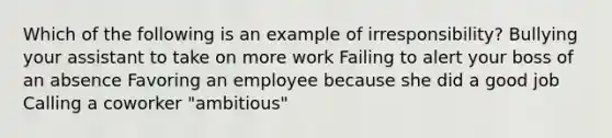 Which of the following is an example of irresponsibility? Bullying your assistant to take on more work Failing to alert your boss of an absence Favoring an employee because she did a good job Calling a coworker "ambitious"