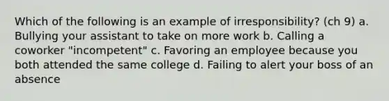 Which of the following is an example of irresponsibility? (ch 9) a. Bullying your assistant to take on more work b. Calling a coworker "incompetent" c. Favoring an employee because you both attended the same college d. Failing to alert your boss of an absence