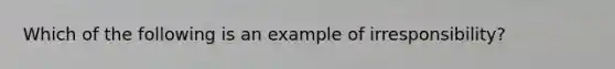 Which of the following is an example of irresponsibility?