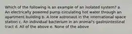 Which of the following is an example of an isolated system? a. An electrically powered pump circulating hot water through an apartment building b. A lone astronaut in the international space station c. An individual bacterium in an animal's gastrointestinal tract d. All of the above e. None of the above