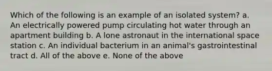 Which of the following is an example of an isolated system? a. An electrically powered pump circulating hot water through an apartment building b. A lone astronaut in the international space station c. An individual bacterium in an animal's gastrointestinal tract d. All of the above e. None of the above