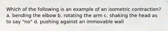 Which of the following is an example of an isometric contraction? a. bending the elbow b. rotating the arm c. shaking the head as to say "no" d. pushing against an immovable wall