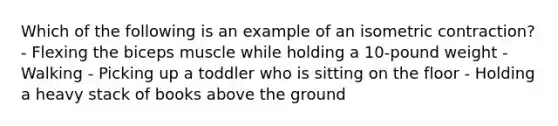 Which of the following is an example of an isometric contraction? - Flexing the biceps muscle while holding a 10-pound weight - Walking - Picking up a toddler who is sitting on the floor - Holding a heavy stack of books above the ground