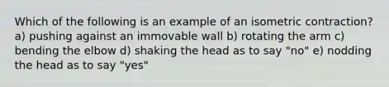 Which of the following is an example of an isometric contraction? a) pushing against an immovable wall b) rotating the arm c) bending the elbow d) shaking the head as to say "no" e) nodding the head as to say "yes"