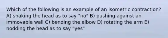 Which of the following is an example of an isometric contraction? A) shaking the head as to say "no" B) pushing against an immovable wall C) bending the elbow D) rotating the arm E) nodding the head as to say "yes"