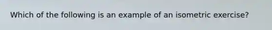 Which of the following is an example of an isometric exercise?