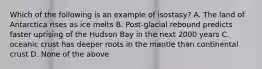 Which of the following is an example of isostasy? A. The land of Antarctica rises as ice melts B. Post-glacial rebound predicts faster uprising of the Hudson Bay in the next 2000 years C. oceanic crust has deeper roots in the mantle than continental crust D. None of the above