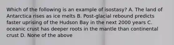 Which of the following is an example of isostasy? A. The land of Antarctica rises as ice melts B. Post-glacial rebound predicts faster uprising of the Hudson Bay in the next 2000 years C. oceanic crust has deeper roots in the mantle than continental crust D. None of the above