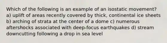 Which of the following is an example of an isostatic movement? a) uplift of areas recently covered by thick, continental ice sheets b) arching of strata at the center of a dome c) numerous aftershocks associated with deep-focus earthquakes d) stream downcutting following a drop in sea level