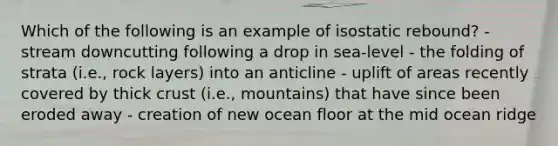 Which of the following is an example of isostatic rebound? - stream downcutting following a drop in sea-level - the folding of strata (i.e., rock layers) into an anticline - uplift of areas recently covered by thick crust (i.e., mountains) that have since been eroded away - creation of new ocean floor at the mid ocean ridge