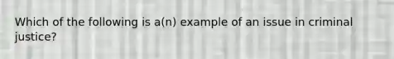 Which of the following is a(n) example of an issue in criminal justice?