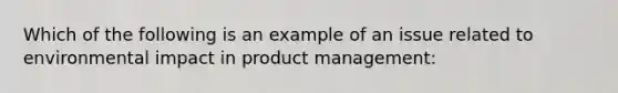 Which of the following is an example of an issue related to environmental impact in product management: