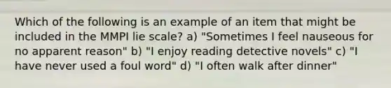 Which of the following is an example of an item that might be included in the MMPI lie scale? a) "Sometimes I feel nauseous for no apparent reason" b) "I enjoy reading detective novels" c) "I have never used a foul word" d) "I often walk after dinner"