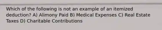 Which of the following is not an example of an itemized deduction? A) Alimony Paid B) Medical Expenses C) Real Estate Taxes D) Charitable Contributions